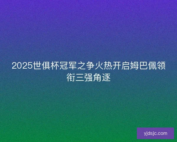 2025世俱杯冠军之争火热开启姆巴佩领衔三强角逐