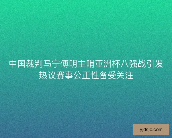 中国裁判马宁傅明主哨亚洲杯八强战引发热议赛事公正性备受关注