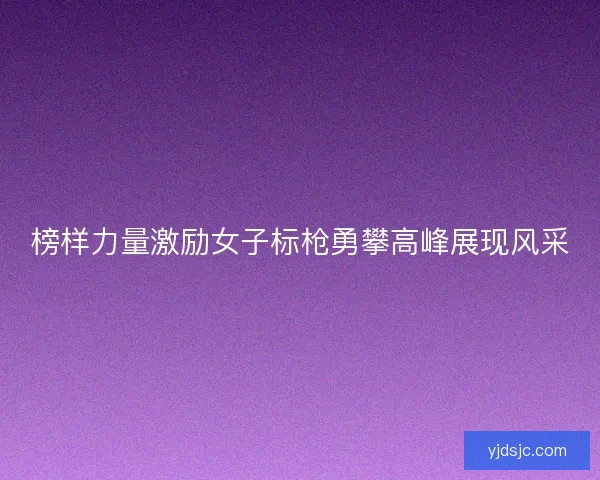 榜样力量激励女子标枪勇攀高峰展现风采