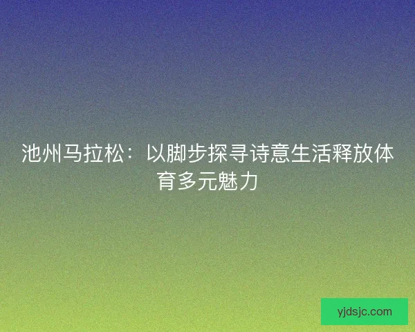 池州马拉松：以脚步探寻诗意生活释放体育多元魅力