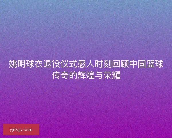 姚明球衣退役仪式感人时刻回顾中国篮球传奇的辉煌与荣耀