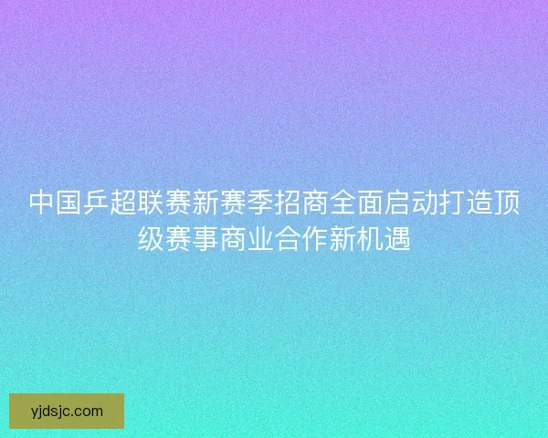 中国乒超联赛新赛季招商全面启动打造顶级赛事商业合作新机遇