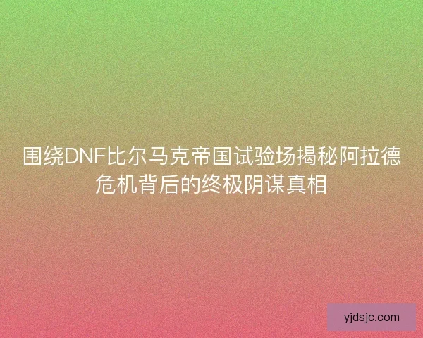 围绕DNF比尔马克帝国试验场揭秘阿拉德危机背后的终极阴谋真相