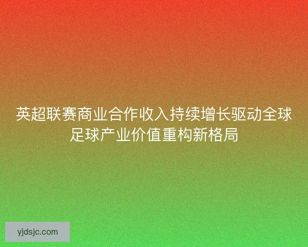 英超联赛商业合作收入持续增长驱动全球足球产业价值重构新格局