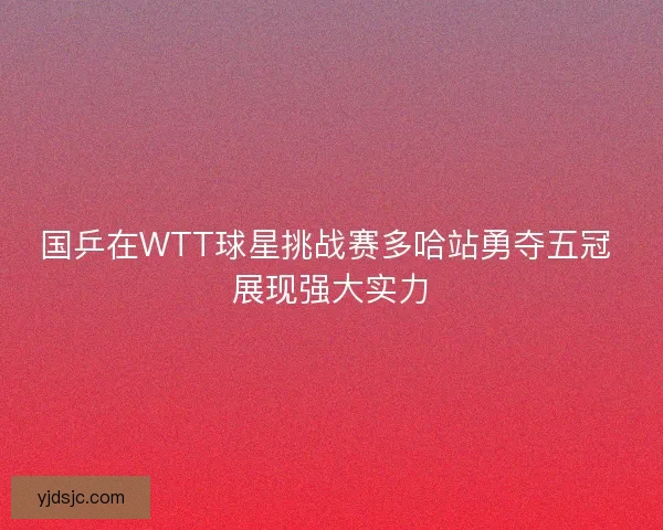 国乒在WTT球星挑战赛多哈站勇夺五冠 展现强大实力